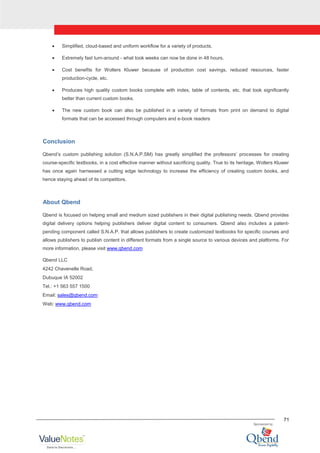 71
Simplified, cloud-based and uniform workflow for a variety of products.
Extremely fast turn-around - what took weeks can now be done in 48 hours.
Cost benefits for Wolters Kluwer because of production cost savings, reduced resources, faster
production-cycle, etc.
Produces high quality custom books complete with index, table of contents, etc. that look significantly
better than current custom books.
The new custom book can also be published in a variety of formats from print on demand to digital
formats that can be accessed through computers and e-book readers
Conclusion
Qbend‟s custom publishing solution (S.N.A.P.SM) has greatly simplified the professors‟ processes for creating
course-specific textbooks, in a cost effective manner without sacrificing quality. True to its heritage, Wolters Kluwer
has once again harnessed a cutting edge technology to increase the efficiency of creating custom books, and
hence staying ahead of its competitors.
About Qbend
Qbend is focused on helping small and medium sized publishers in their digital publishing needs. Qbend provides
digital delivery options helping publishers deliver digital content to consumers. Qbend also includes a patent-
pending component called S.N.A.P. that allows publishers to create customized textbooks for specific courses and
allows publishers to publish content in different formats from a single source to various devices and platforms. For
more information, please visit www.qbend.com
Qbend LLC
4242 Chavenelle Road,
Dubuque IA 52002
Tel.: +1 563 557 1500
Email: sales@qbend.com
Web: www.qbend.com
 