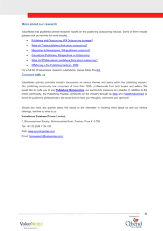 73
More about our research
ValueNotes has published several research reports on the publishing outsourcing industry. Some of them include
(please click on the links for more details):
Publishers and Outsourcing: Will Outsourcing Increase?
What do Trade publishers think about outsourcing?
Magazines & Newspapers: Will publishers outsource?
Educational Publishers: Perspectives on Outsourcing
What do STM/Academic publishers think about outsourcing?
Offshoring in the Publishing Vertical - 2009
For a full list of ValueNotes‟ research publications, please follow this link.
Connect with us
ValueNotes actively promotes industry discussions on various themes and topics within the publishing industry.
Our publishing community now comprises of more than 1200+ professionals from both buyers and sellers. We
would like to invite you to join Publishing Outsourcing, our community presence on LinkedIn. In addition to the
online community, the Publishing Practice comments on the industry through its blog and PublishingConnect (a
forum for publishing professionals). We would love to hear your thoughts, comments and opinions!
Should you have any queries about this report or are interested in knowing more about us and our service
offerings, feel free to write to us:
ValueNotes Database Private Limited,
1, Bhuvaneshwar Society, Abhimanshree Road, Pashan, Pune 411 008
Tel: +91 20 2588 1164 / 65
Web: www.sourcingnotes.com
Email: bporesearch@valuenotes.co.in
 