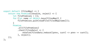 export default (filesMap) => {
return new Promise((resolve, reject) => {
let filePromises = [];
for (let name of Object.keys(filesMap)) {
filePromises.push(readFile(filesMap[name]));
}
Promise
.all(filePromises)
.then((filesData) => {
resolve(filesData.reduce((prev, curr) => prev += curr));
}, reject);
});
};
 