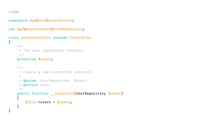 <?php
namespace AppHttpControllers;
use AppRepositoriesUserRepository;
class UserController extends Controller
{
/**
* The user repository instance.
*/
protected $users;
/**
* Create a new controller instance.
*
* @param UserRepository $users
* @return void
*/
public function __construct(UserRepository $users)
{
$this->users = $users;
}
}
 