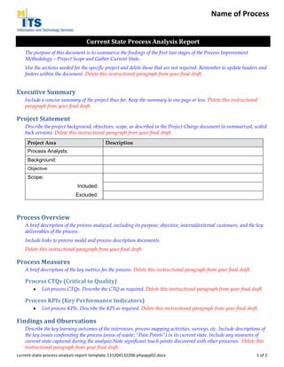 Name of Process
Current State Process Analysis Report
The purpose of this document is to summarize the findings of the first two stages of the Process Improvement
Methodology – Project Scope and Gather Current State.
Use the sections needed for the specific project and delete those that are not required. Remember to update headers and
footers within the document. Delete this instructional paragraph from your final draft.

Executive Summary
Include a concise summary of the project thus far. Keep the summary to one page or less. Delete this instructional
paragraph from your final draft.

Project Statement
Describe the project background, objectives, scope, as described in the Project Charge document (a summarized, scaled
back version). Delete this instructional paragraph from your final draft.
Project Area

Description

Process Analysts:
Background:
Objective:

Scope:
Included:
Excluded:

Process Overview
A brief description of the process analyzed, including its purpose, objective, internal/external customers, and the key
deliverables of the process.
Include links to process model and process description documents.
Delete this instructional paragraph from your final draft.

Process Measures
A brief description of the key metrics for the process. Delete this instructional paragraph from your final draft.

Process CTQs (Critical to Quality)
List process CTQs. Describe the CTQ as required. Delete this instructional paragraph from your final draft.

Process KPIs (Key Performance Indicators)
List process KPIs. Describe the KPI as required. Delete this instructional paragraph from your final draft.

Findings and Observations
Describe the key learning outcomes of the interviews, process mapping activities, surveys, etc. Include descriptions of
the key issues confronting the process (areas of waste; “Pain Points”) in its current state. Include any measures of
current state captured during the analysis.Note significant touch points discovered with other processes. Delete this
instructional paragraph from your final draft.
current-state-process-analysis-report-template-131204132206-phpapp02.docx

1 of 2

 