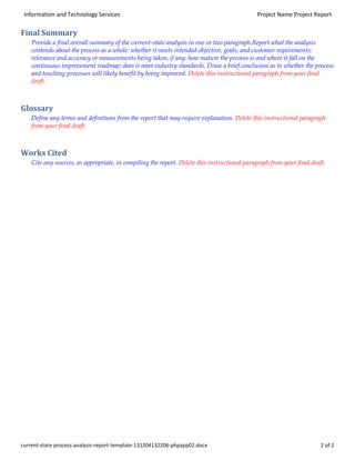 Information and Technology Services

Project Name Project Report

Final Summary
Provide a final overall summary of the current-state analysis in one or two paragraph.Report what the analysis
contends about the process as a whole: whether it meets intended objective, goals, and customer requirements;
relevance and accuracy or measurements being taken, if any; how mature the prcoess is and where it fall on the
continuous improvement roadmap; does it meet industry standards. Draw a brief conclusion as to whether the process
and touching processes will likely benefit by being improved. Delete this instructional paragraph from your final
draft.

Glossary
Define any terms and definitions from the report that may require explanation. Delete this instructional paragraph
from your final draft.

Works Cited
Cite any sources, as appropriate, in compiling the report. Delete this instructional paragraph from your final draft.

current-state-process-analysis-report-template-131204132206-phpapp02.docx

2 of 2

 