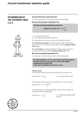 DETERMINATION OF
THE CUSTOMER’S NEED
(cont’d)
Accuracy limit factor in protection (ALF)
The ALF required for the circuit will be determined as follows:
s overcurrent protection independent time
Ir = the set point of the relay
Isn = the rated secondary current of the CT
For a relay with two set-points, we will use the highest set point.
For a transformer outgoing, there will usually be a high instantaneous
set-point set on 14 In maximum which means that the necessary effective
ALF is  28.
For a motor feeder, we will generally have a high set-point set on 8 In
maximum which means that the necessary effective ALF  16.
s overcurrent protection dependent time
In every case, refer to the relay vendor’s technical data sheet.
Specific cases:
if the maximum short-circuit current is greater than or equal to 10 Ir
Ir = the set-point of the relay
if the maximum short-circuit current is under10 Ir, for the 1 set-point:
if the protection has a high instantaneous set-point (never effective on
incomings and feeder outgoings):
Ir2 = instantaneous high module
set point
effective ALF 2 x
Ir2
Isn
effective ALF 2 x
Icc secondary
Isn
effective ALF 20 x
Ir
Isn
For these protections, CT accuracy must be ensured throughout
the whole relay trip range up to 10 In which is the highest
instantaneous set-point used.
In this case, the effective ALF must be  20 x Ir.
Current transformer selection guide
page 10
date
11/92
- B•1•4 -
revised
08/95
The relay will operate perfectly provided that:
(effective ALF of the CT)  2 x
Ir
Isn
 