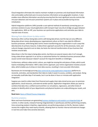 Cloud integration eliminates the need to maintain multiple on-premises and cloud-based information
silos and enables authorized users to access business information across geographic locations. It also
enables more effective information security by ensuring that the most significant security controls like
intrusion detection and intrusion prevention systems are in place and accessible during service
initialization.
Hybrid integration platforms (HIPs) provide a cost-optimal method of seamlessly connecting your on-
premises solutions to your cloud applications with transport-layer security to bridge any gaps between
the applications. With an HIP, your business can synchronize applications and centralize your data to
improve ease of access.
Moving from data-driven to data-centric
Businesses often confuse being data-centric with being data-driven, but the two are very different.
Being data-driven means developing your organizational culture so that it uses data for different
business processes, while being data-centric means transforming your organization in such a way that
data becomes its primary resource. A data-driven approach accounts for all the processes, tools, and
cultural changes required to act on data, but lacks the internal transformation of your business that
revolves around data.
Data-driven is the first step to being data-centric, but there are several reasons why it isn’t enough.
Using a data-driven approach in an ad hoc or piecemeal fashion for individual business processes often
causes tunnel vision because it doesn’t account for long-term benefits or challenges.
Furthermore, without a data-centric culture, you might be missing bits and pieces of data, which could
lead to misleading information. With a data-centric approach, your entire organization revolves around
data, which enables you to draw on more data sources, resulting in more accurate information.
Businesses are increasingly pursuing data-centricity by using application integration platforms to
reconcile, centralize, and standardize their data to make it easier to access, combine, and analyze. Doing
so manually could take days if not weeks, but it can be done in hours or minutes with application
integration.
Suppose you need to collect data from financial and supply chain data stored across your on-premises
applications, cloud resources, and external vendor portals. Application integration allows you want to
combine that data into a unified record and then run simulations, regressions, and other kinds of
analysis to identify which of your departments and physical locations are underutilizing your assets, and
why.
Read more: Basics of Retail Process Integration
Runtime analytics
More and more businesses are generating business intelligence and analytics on integrated data at
runtime. In other words, instead of storing integrated data in warehouses and then performing complex,
time-consuming analysis in batches, organizations are performing analysis on the fly. Decision makers
receive the insights they need nearly instantly, allowing them to monitor internal and external changes
in real time and make time-sensitive decisions.
 