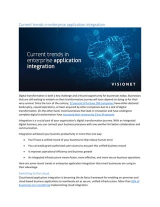 Current trends in enterprise application integration
Digital transformation is both a key challenge and a fecund opportunity for businesses today. Businesses
that are still waiting to embark on their transformation journey will soon depend on doing so for their
very survival. Since the turn of the century, 52 percent of Fortune 500 companies have either declared
bankruptcy, ceased operations, or been acquired by other companies due to a lack of digital
transformation. On the other hand, most businesses that lead in innovation and have undergone
complete digital transformation have increased their revenue by 23 to 34 percent.
Integration is a crucial part of your organization’s digital transformation journey. With an integrated
digital business, you can connect your business processes with one another for better collaboration and
communication.
Integration will boost your business productivity in more than one way:
 You’ll have a unified record of your business to help reduce human error
 You can easily grant authorized users access to any part this unified business record
 It improves operational efficiency and business growth
 An integrated infrastructure means faster, more effective, and more secure business operations
Here are some recent trends in enterprise application integration that smart businesses are using to
their advantage:
Switching to the cloud
Cloud-based application integration is becoming the de facto framework for enabling on-premises and
cloud-based business applications to seamlessly act as secure, unified infrastructure. More than 60% of
businesses are considering implementing cloud integration.
 