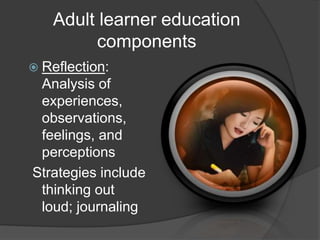 Adult learner education
components
 Reflection:
Analysis of
experiences,
observations,
feelings, and
perceptions
Strategies include
thinking out
loud; journaling
 