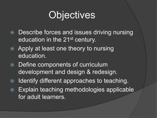 Objectives
 Describe forces and issues driving nursing
education in the 21st century.
 Apply at least one theory to nursing
education.
 Define components of curriculum
development and design & redesign.
 Identify different approaches to teaching.
 Explain teaching methodologies applicable
for adult learners.
 