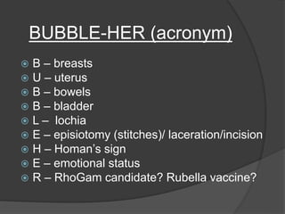BUBBLE-HER (acronym)
 B – breasts
 U – uterus
 B – bowels
 B – bladder
 L – lochia
 E – episiotomy (stitches)/ laceration/incision
 H – Homan’s sign
 E – emotional status
 R – RhoGam candidate? Rubella vaccine?
 
