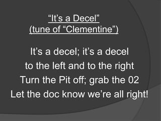 “It’s a Decel”
(tune of “Clementine”)
It’s a decel; it’s a decel
to the left and to the right
Turn the Pit off; grab the 02
Let the doc know we’re all right!
 