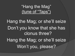 “Hang the Mag”
(tune of “Taps”)
Hang the Mag; or she’ll seize
Don’t you know that she has
clonus three?
Hang the Mag; or she’ll seize
Won’t you, please?
 