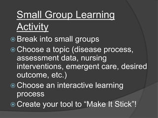 Small Group Learning
Activity
 Break into small groups
 Choose a topic (disease process,
assessment data, nursing
interventions, emergent care, desired
outcome, etc.)
 Choose an interactive learning
process
 Create your tool to “Make It Stick”!
 