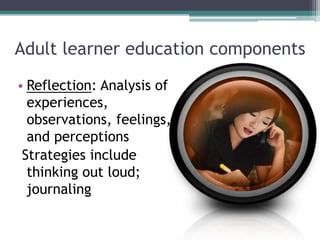 Adult learner education components
• Reflection: Analysis of
experiences,
observations, feelings,
and perceptions
Strategies include
thinking out loud;
journaling
 
