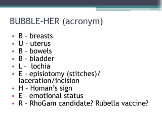 BUBBLE-HER (acronym)
• B – breasts
• U – uterus
• B – bowels
• B – bladder
• L – lochia
• E – episiotomy (stitches)/
laceration/incision
• H – Homan’s sign
• E – emotional status
• R – RhoGam candidate? Rubella vaccine?
 
