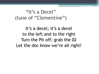 “It’s a Decel”
(tune of “Clementine”)
It’s a decel; it’s a decel
to the left and to the right
Turn the Pit off; grab the 02
Let the doc know we’re all right!
 