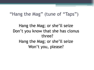“Hang the Mag” (tune of “Taps”)
Hang the Mag; or she’ll seize
Don’t you know that she has clonus
three?
Hang the Mag; or she’ll seize
Won’t you, please?
 