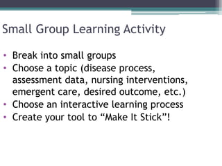Small Group Learning Activity
• Break into small groups
• Choose a topic (disease process,
assessment data, nursing interventions,
emergent care, desired outcome, etc.)
• Choose an interactive learning process
• Create your tool to “Make It Stick”!
 