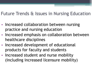 Future Trends & Issues in Nursing Education
• Increased collaboration between nursing
practice and nursing education
• Increased emphasis on collaboration between
healthcare disciplines
• Increased development of educational
products for faculty and students
• Increased student and nurse mobility
(including increased licensure mobility)
 