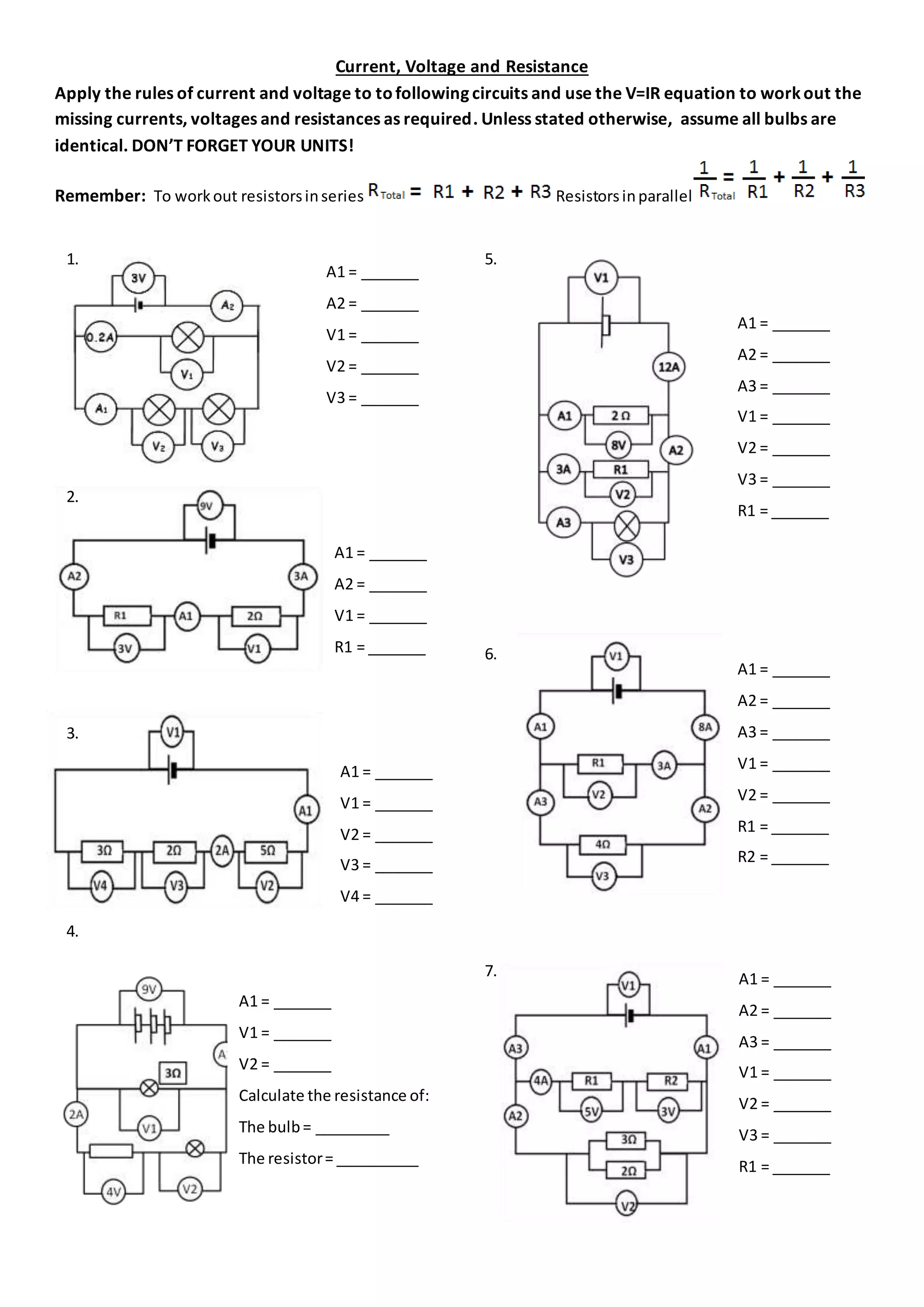 Current, Voltage and Resistance
Apply the rules of current and voltage to tofollowing circuits and use the V=IR equation to workout the
missing currents, voltages and resistances as required. Unless stated otherwise, assume all bulbs are
identical. DON’T FORGET YOUR UNITS!
Remember: To workout resistorsinseries Resistorsinparallel
1.
2.
3.
4.
5.
5.
6.
7.
A1 = _______
V1 = _______
V2 = _______
Calculate the resistance of:
The bulb= _________
The resistor= __________
A1 = _______
A2 = _______
A3 = _______
V1 = _______
V2 = _______
V3 = _______
R1 = _______
A1 = _______
A2 = _______
V1 = _______
V2 = _______
V3 = _______
A1 = _______
A2 = _______
A3 = _______
V1 = _______
V2 = _______
V3 = _______
R1 = _______
A1 = _______
A2 = _______
A3 = _______
V1 = _______
V2 = _______
R1 = _______
R2 = _______
A1 = _______
A2 = _______
V1 = _______
R1 = _______
A1 = _______
V1 = _______
V2 = _______
V3 = _______
V4 = _______