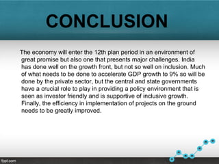 CONCLUSION
The economy will enter the 12th plan period in an environment of
great promise but also one that presents major challenges. India
has done well on the growth front, but not so well on inclusion. Much
of what needs to be done to accelerate GDP growth to 9% so will be
done by the private sector, but the central and state governments
have a crucial role to play in providing a policy environment that is
seen as investor friendly and is supportive of inclusive growth.
Finally, the efficiency in implementation of projects on the ground
needs to be greatly improved.
 