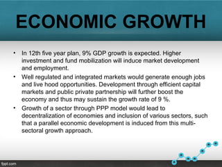 ECONOMIC GROWTH
• In 12th five year plan, 9% GDP growth is expected. Higher
investment and fund mobilization will induce market development
and employment.
• Well regulated and integrated markets would generate enough jobs
and live hood opportunities. Development through efficient capital
markets and public private partnership will further boost the
economy and thus may sustain the growth rate of 9 %.
• Growth of a sector through PPP model would lead to
decentralization of economies and inclusion of various sectors, such
that a parallel economic development is induced from this multi-
sectoral growth approach.
 