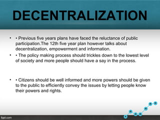 DECENTRALIZATION
• • Previous five years plans have faced the reluctance of public
participation.The 12th five year plan however talks about
decentralization, empowerment and information.
• • The policy making process should trickles down to the lowest level
of society and more people should have a say in the process.
• • Citizens should be well informed and more powers should be given
to the public to efficiently convey the issues by letting people know
their powers and rights.
 