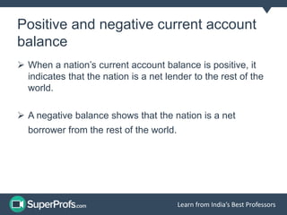 Positive and negative current account
balance
When a nation’s current account balance is positive, it
indicates that the nation is a net lender to the rest of the
world.
A negative balance shows that the nation is a net
Learn from India’s Best Professors
borrower from the rest of the world.
