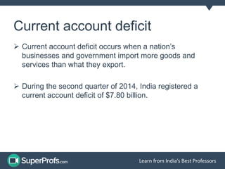 Current account deficit
Current account deficit occurs when a nation’s
businesses and government import more goods and
services than what they export.
During the second quarter of 2014, India registered a
current account deficit of $7.80 billion.
Learn from India’s Best Professors