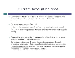 Current Account Balance
Current Account Balance (includes all current transactions )is a measure of
country’s transactions with respect to the rest of the world.
Current account balance , CA = S – I
If CA +ve

it measures the portion of a country's saving invested abroad;

If CA –ve
savings.

measures portion of domestic investment financed by foreigners'

A current-account surplus is not always a sign of health; a current-account
deficit is not always a sign of weakness.
Current-account surplus
excess of domestic savings over domestic
investment which could reflect a lack of domestic investment opportunities.
Current account deficit
reflect a low level of national savings relative to
investment or a high rate of investment—or both

 