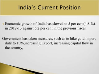 India’s Current Position
 Economic

growth of India has slowed to 5 per cent(4.8 %)
in 2012-13 against 6.2 per cent in the previous fiscal.

Government has taken measures, such as to hike gold import
duty to 10%,increasing Export, increasing capital flow in
the country,

 