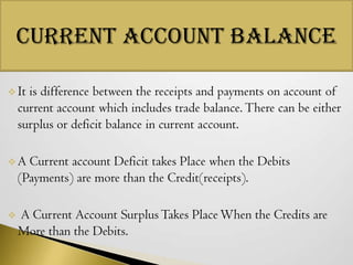 Current Account Balance
 It

is difference between the receipts and payments on account of
current account which includes trade balance. There can be either
surplus or deficit balance in current account.

A

Current account Deficit takes Place when the Debits
(Payments) are more than the Credit(receipts).



A Current Account Surplus Takes Place When the Credits are
More than the Debits.

 