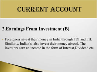 Current Account
2.Earnings From Investment (B)


Foreigners invest their money in India through FDI and FII.
Similarly, Indian’s also invest their money abroad. The
investors earn an income in the form of Interest,Dividend.etc

 