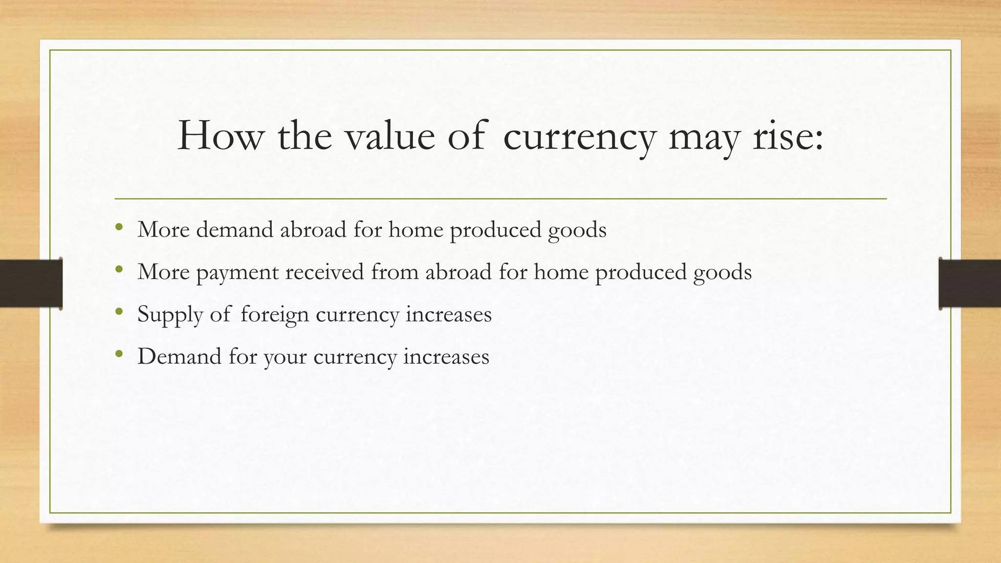 How the value of currency may rise:
• More demand abroad for home produced goods
• More payment received from abroad for home produced goods
• Supply of foreign currency increases
• Demand for your currency increases
 