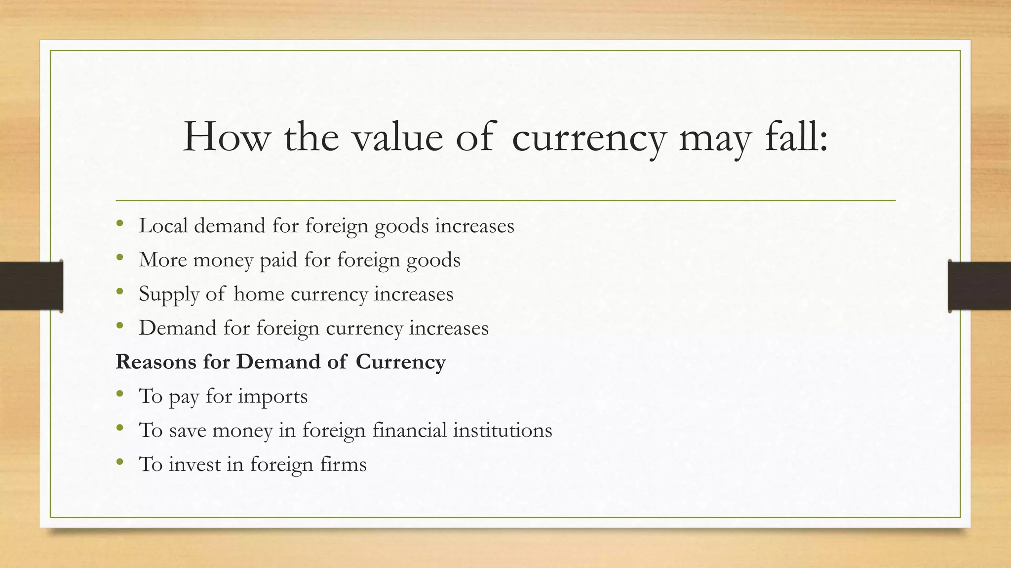 How the value of currency may fall:
• Local demand for foreign goods increases
• More money paid for foreign goods
• Supply of home currency increases
• Demand for foreign currency increases
Reasons for Demand of Currency
• To pay for imports
• To save money in foreign financial institutions
• To invest in foreign firms
 