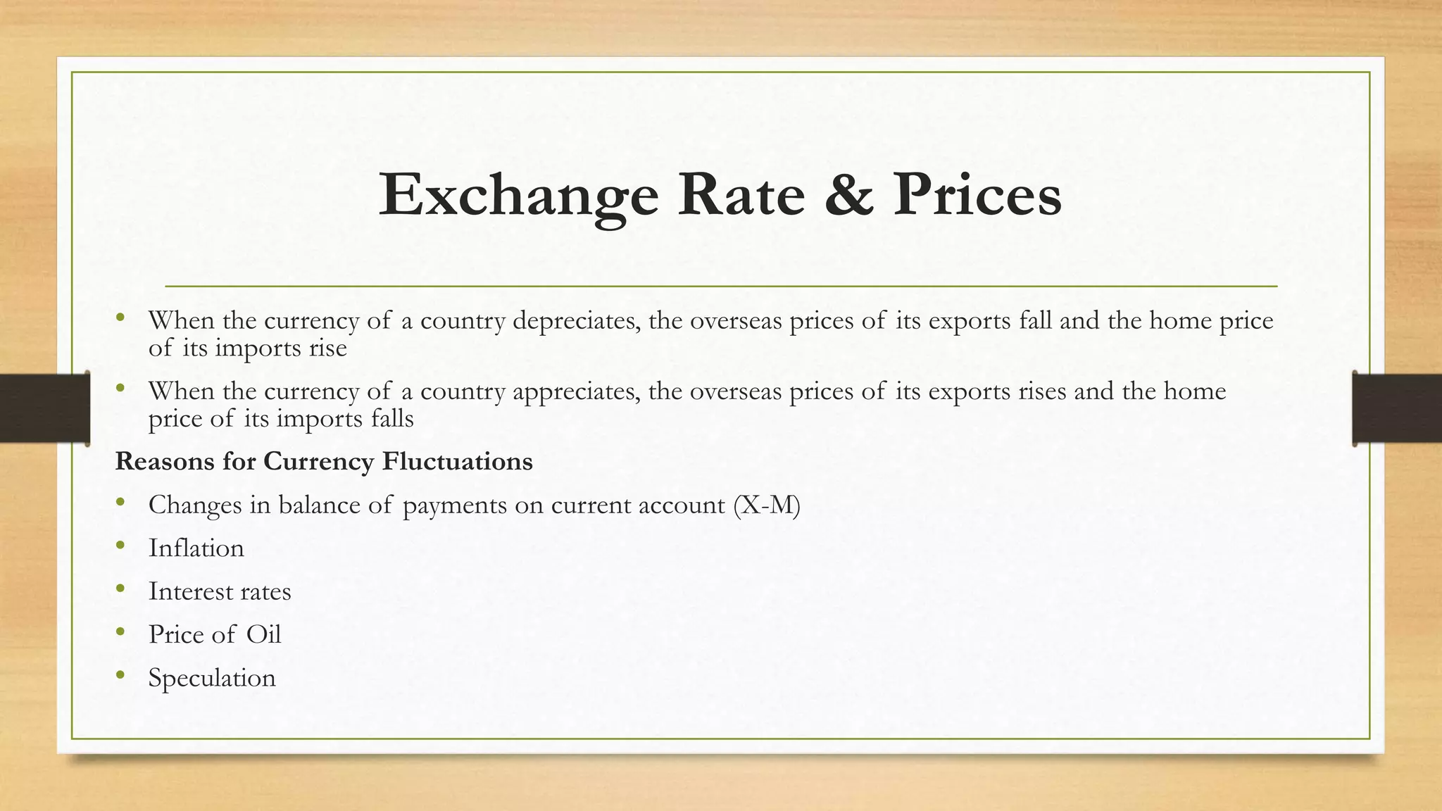 Exchange Rate & Prices
• When the currency of a country depreciates, the overseas prices of its exports fall and the home price
of its imports rise
• When the currency of a country appreciates, the overseas prices of its exports rises and the home
price of its imports falls
Reasons for Currency Fluctuations
• Changes in balance of payments on current account (X-M)
• Inflation
• Interest rates
• Price of Oil
• Speculation
 