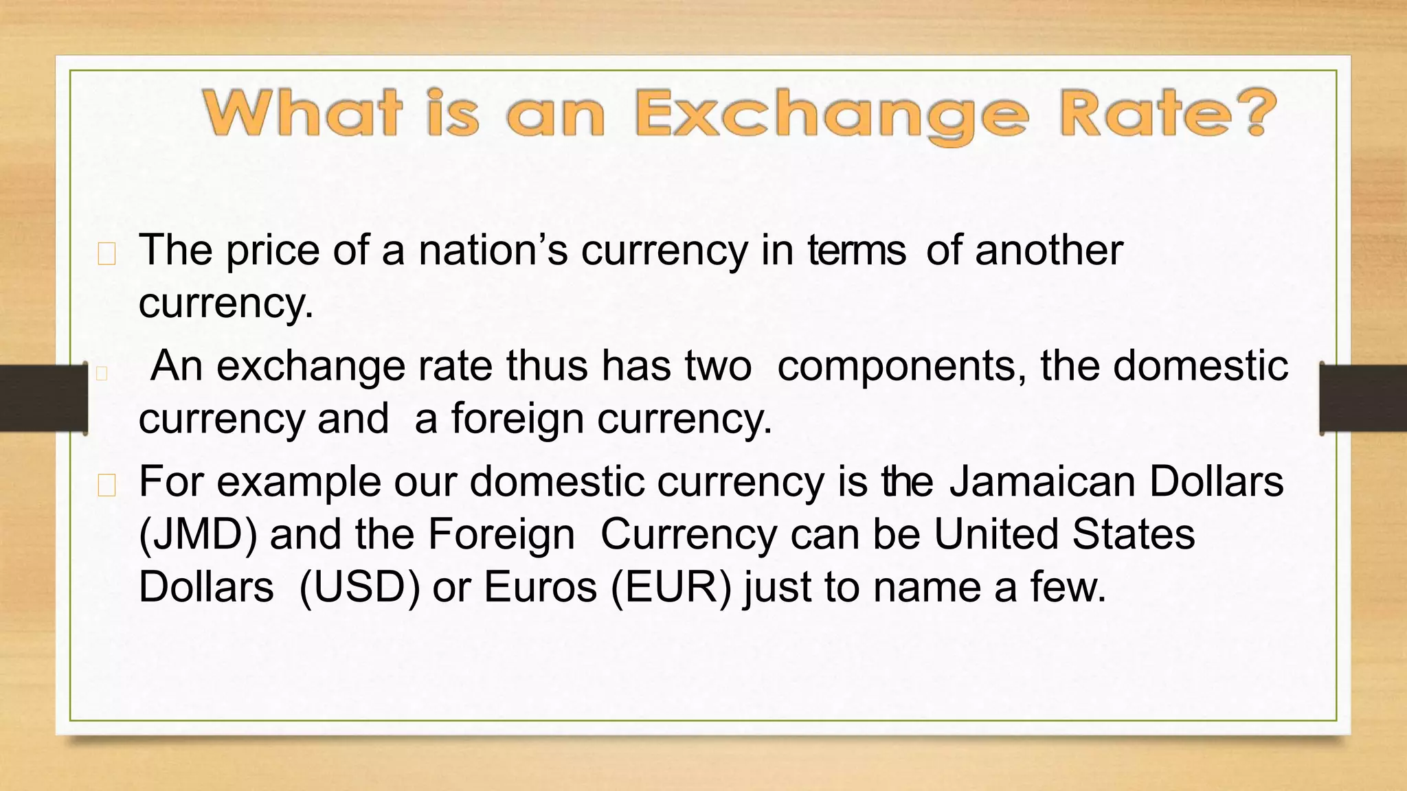 The price of a nation’s currency in terms of another
currency.
An exchange rate thus has two components, the domestic
currency and a foreign currency.
For example our domestic currency is the Jamaican Dollars
(JMD) and the Foreign Currency can be United States
Dollars (USD) or Euros (EUR) just to name a few.
 