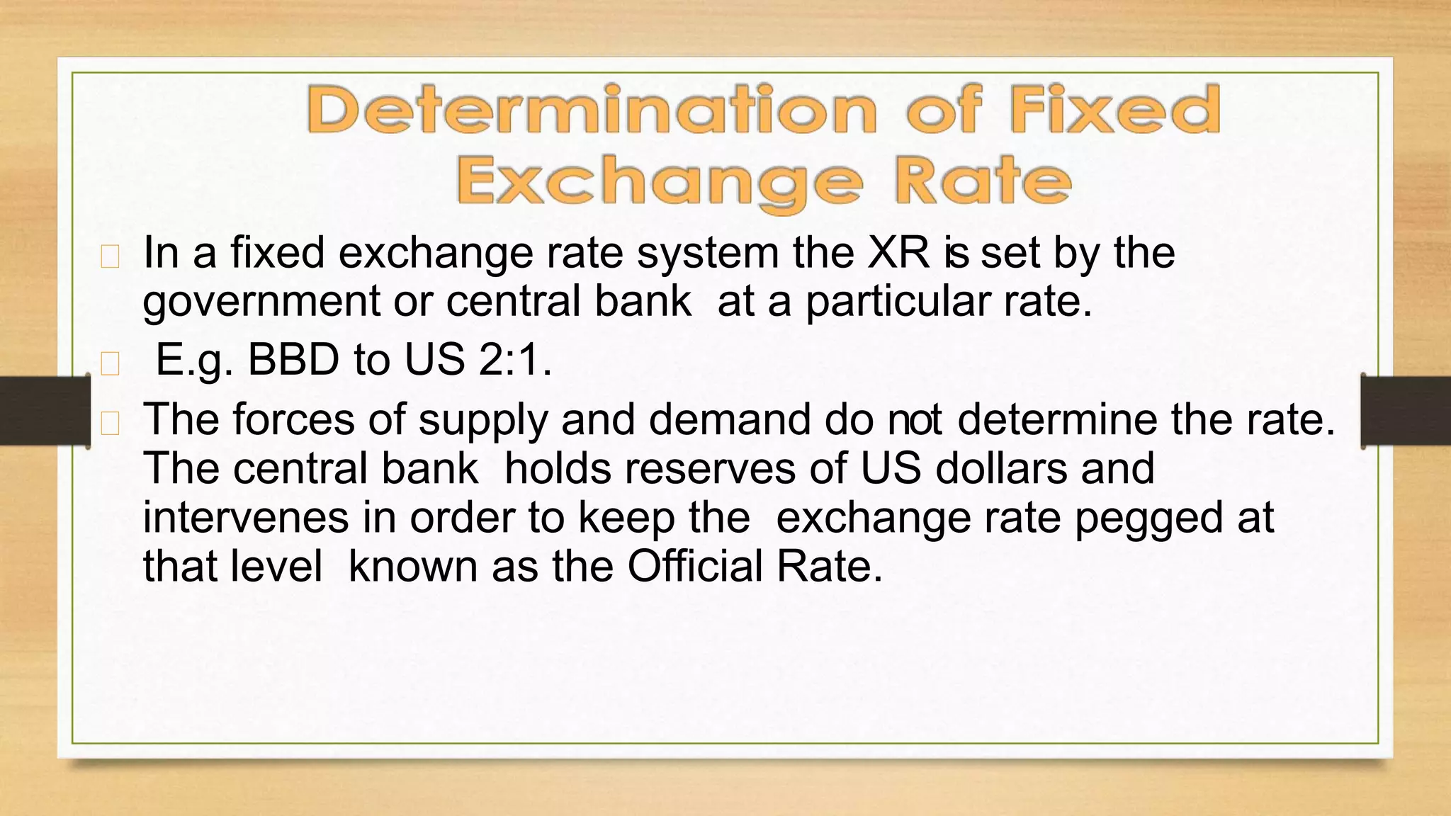 In a fixed exchange rate system the XR is set by the
government or central bank at a particular rate.
E.g. BBD to US 2:1.
The forces of supply and demand do not determine the rate.
The central bank holds reserves of US dollars and
intervenes in order to keep the exchange rate pegged at
that level known as the Official Rate.
 