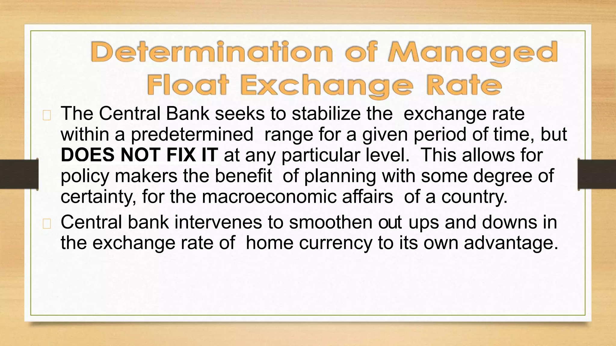 The Central Bank seeks to stabilize the exchange rate
within a predetermined range for a given period of time, but
DOES NOT FIX IT at any particular level. This allows for
policy makers the benefit of planning with some degree of
certainty, for the macroeconomic affairs of a country.
Central bank intervenes to smoothen out ups and downs in
the exchange rate of home currency to its own advantage.
 