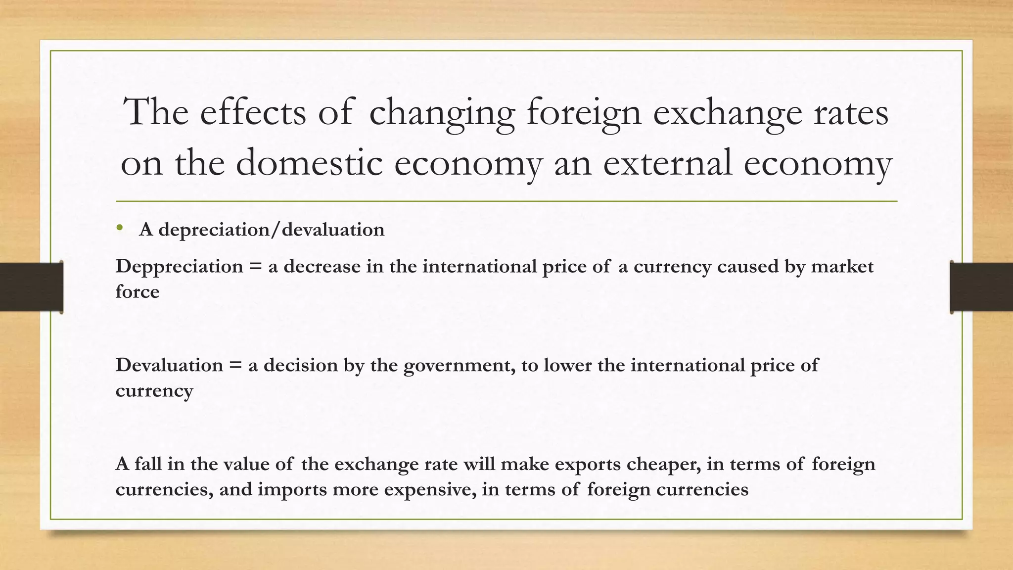 The effects of changing foreign exchange rates
on the domestic economy an external economy
• A depreciation/devaluation
Deppreciation = a decrease in the international price of a currency caused by market
force
Devaluation = a decision by the government, to lower the international price of
currency
A fall in the value of the exchange rate will make exports cheaper, in terms of foreign
currencies, and imports more expensive, in terms of foreign currencies
 