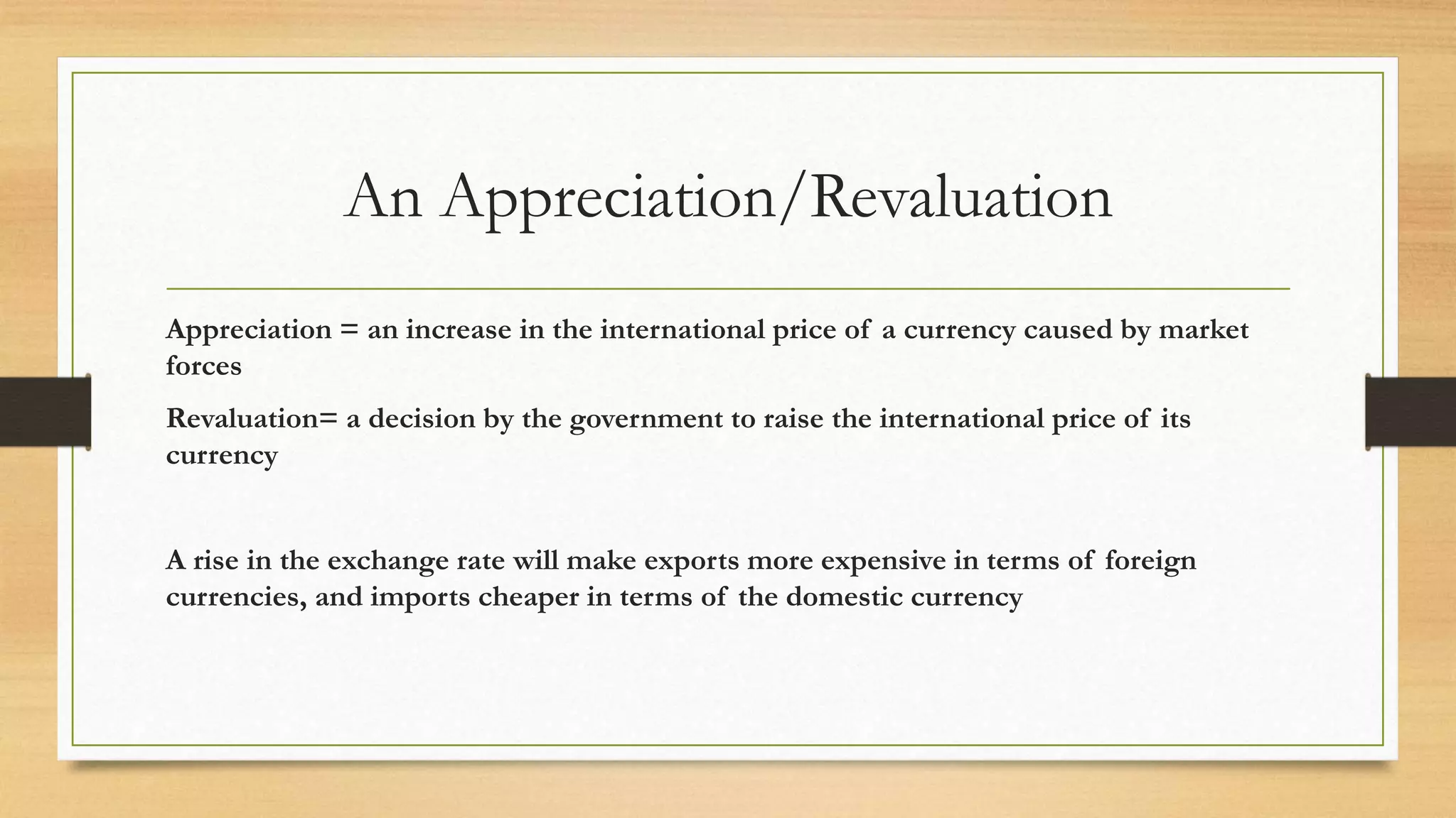 An Appreciation/Revaluation
Appreciation = an increase in the international price of a currency caused by market
forces
Revaluation= a decision by the government to raise the international price of its
currency
A rise in the exchange rate will make exports more expensive in terms of foreign
currencies, and imports cheaper in terms of the domestic currency
 