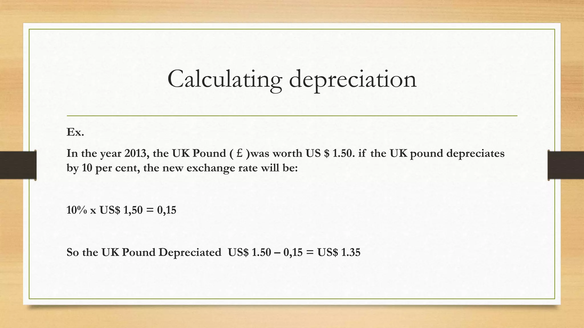 Calculating depreciation
Ex.
In the year 2013, the UK Pound ( £ )was worth US $ 1.50. if the UK pound depreciates
by 10 per cent, the new exchange rate will be:
10% x US$ 1,50 = 0,15
So the UK Pound Depreciated US$ 1.50 – 0,15 = US$ 1.35
 