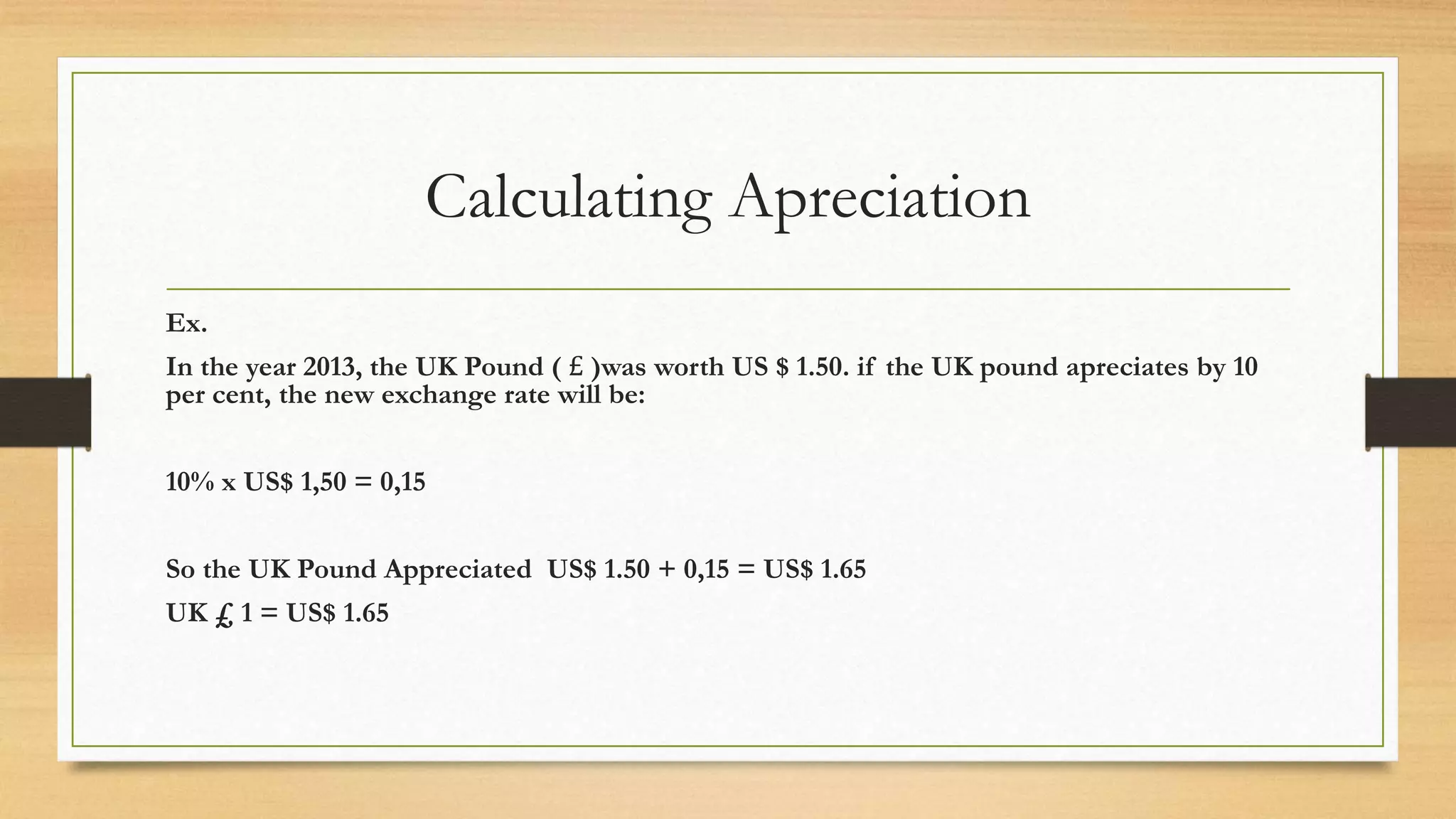 Calculating Apreciation
Ex.
In the year 2013, the UK Pound ( £ )was worth US $ 1.50. if the UK pound apreciates by 10
per cent, the new exchange rate will be:
10% x US$ 1,50 = 0,15
So the UK Pound Appreciated US$ 1.50 + 0,15 = US$ 1.65
UK £ 1 = US$ 1.65
 