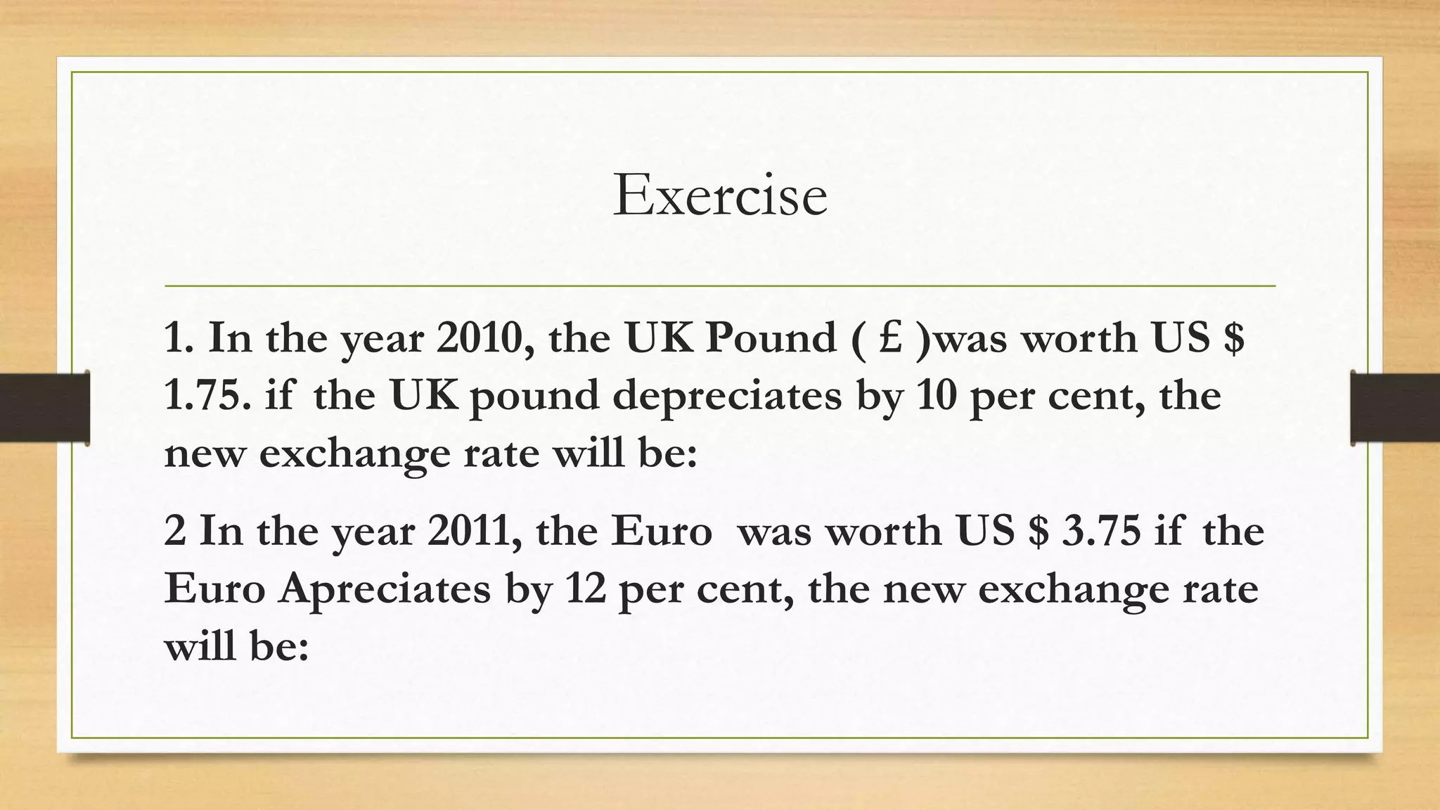 Exercise
1. In the year 2010, the UK Pound ( £ )was worth US $
1.75. if the UK pound depreciates by 10 per cent, the
new exchange rate will be:
2 In the year 2011, the Euro was worth US $ 3.75 if the
Euro Apreciates by 12 per cent, the new exchange rate
will be:
 