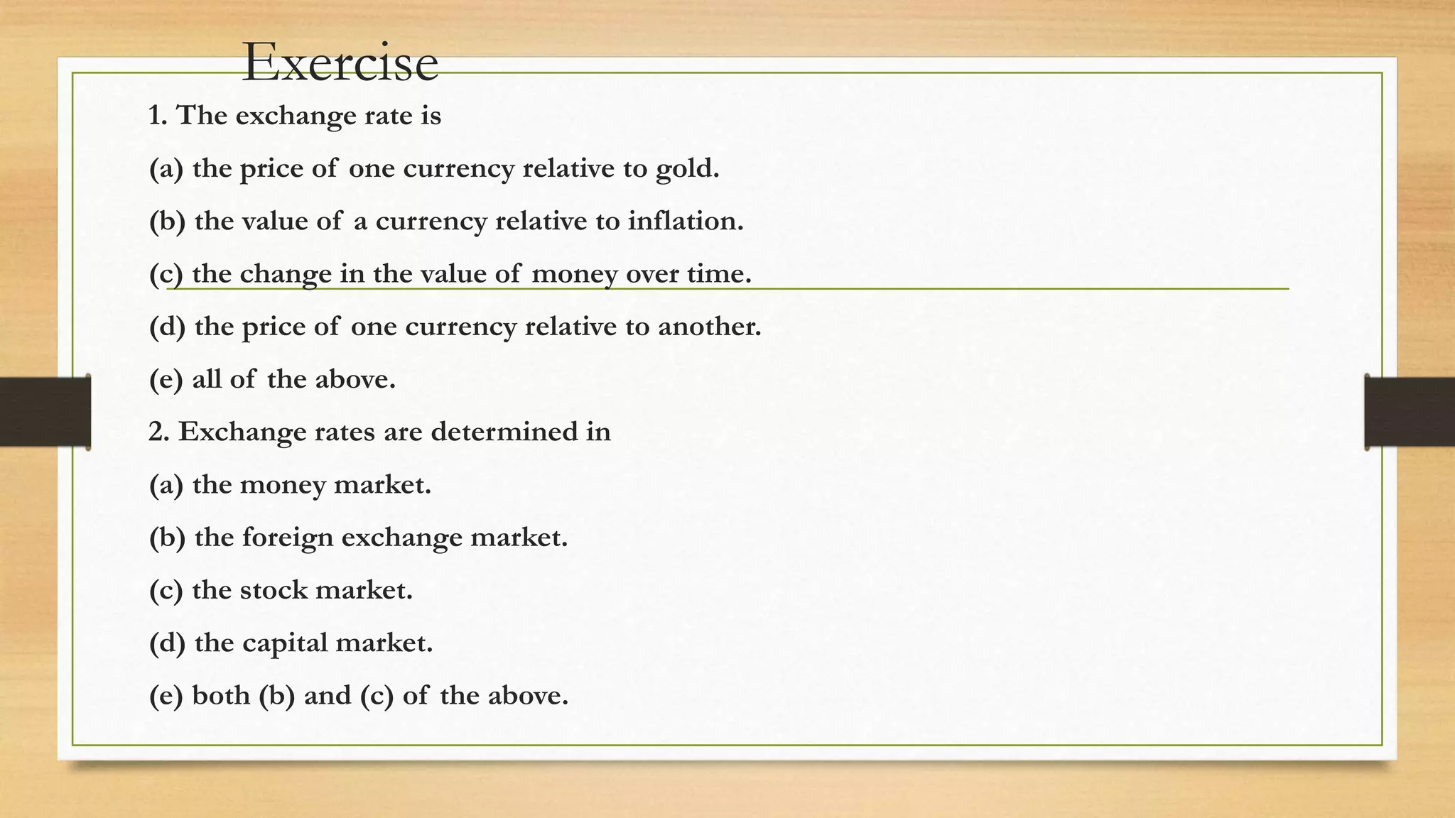 Exercise
1. The exchange rate is
(a) the price of one currency relative to gold.
(b) the value of a currency relative to inflation.
(c) the change in the value of money over time.
(d) the price of one currency relative to another.
(e) all of the above.
2. Exchange rates are determined in
(a) the money market.
(b) the foreign exchange market.
(c) the stock market.
(d) the capital market.
(e) both (b) and (c) of the above.
 