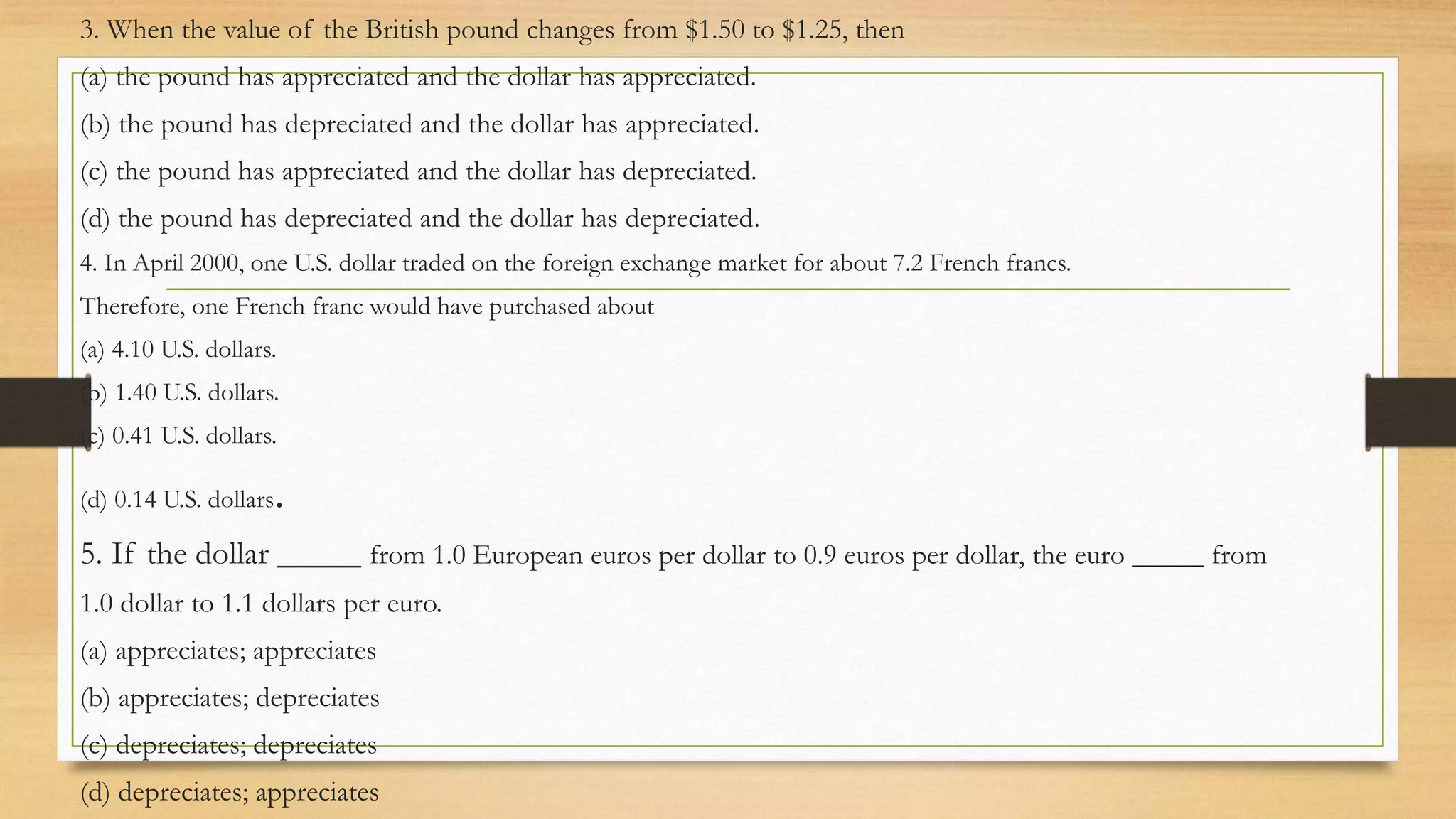 3. When the value of the British pound changes from $1.50 to $1.25, then
(a) the pound has appreciated and the dollar has appreciated.
(b) the pound has depreciated and the dollar has appreciated.
(c) the pound has appreciated and the dollar has depreciated.
(d) the pound has depreciated and the dollar has depreciated.
4. In April 2000, one U.S. dollar traded on the foreign exchange market for about 7.2 French francs.
Therefore, one French franc would have purchased about
(a) 4.10 U.S. dollars.
(b) 1.40 U.S. dollars.
(c) 0.41 U.S. dollars.
(d) 0.14 U.S. dollars.
5. If the dollar _____ from 1.0 European euros per dollar to 0.9 euros per dollar, the euro _____ from
1.0 dollar to 1.1 dollars per euro.
(a) appreciates; appreciates
(b) appreciates; depreciates
(c) depreciates; depreciates
(d) depreciates; appreciates
 