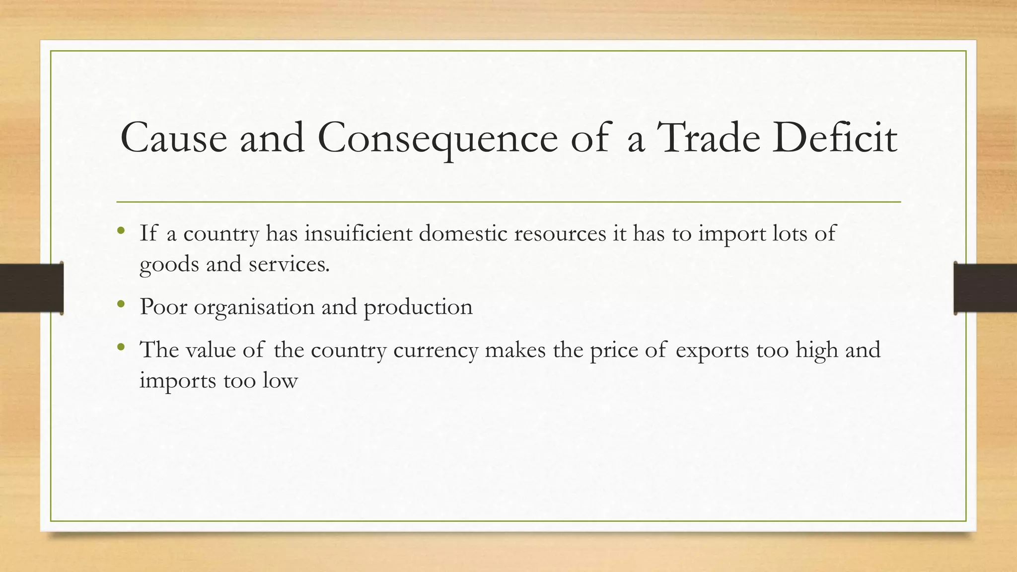 Cause and Consequence of a Trade Deficit
• If a country has insuificient domestic resources it has to import lots of
goods and services.
• Poor organisation and production
• The value of the country currency makes the price of exports too high and
imports too low
 