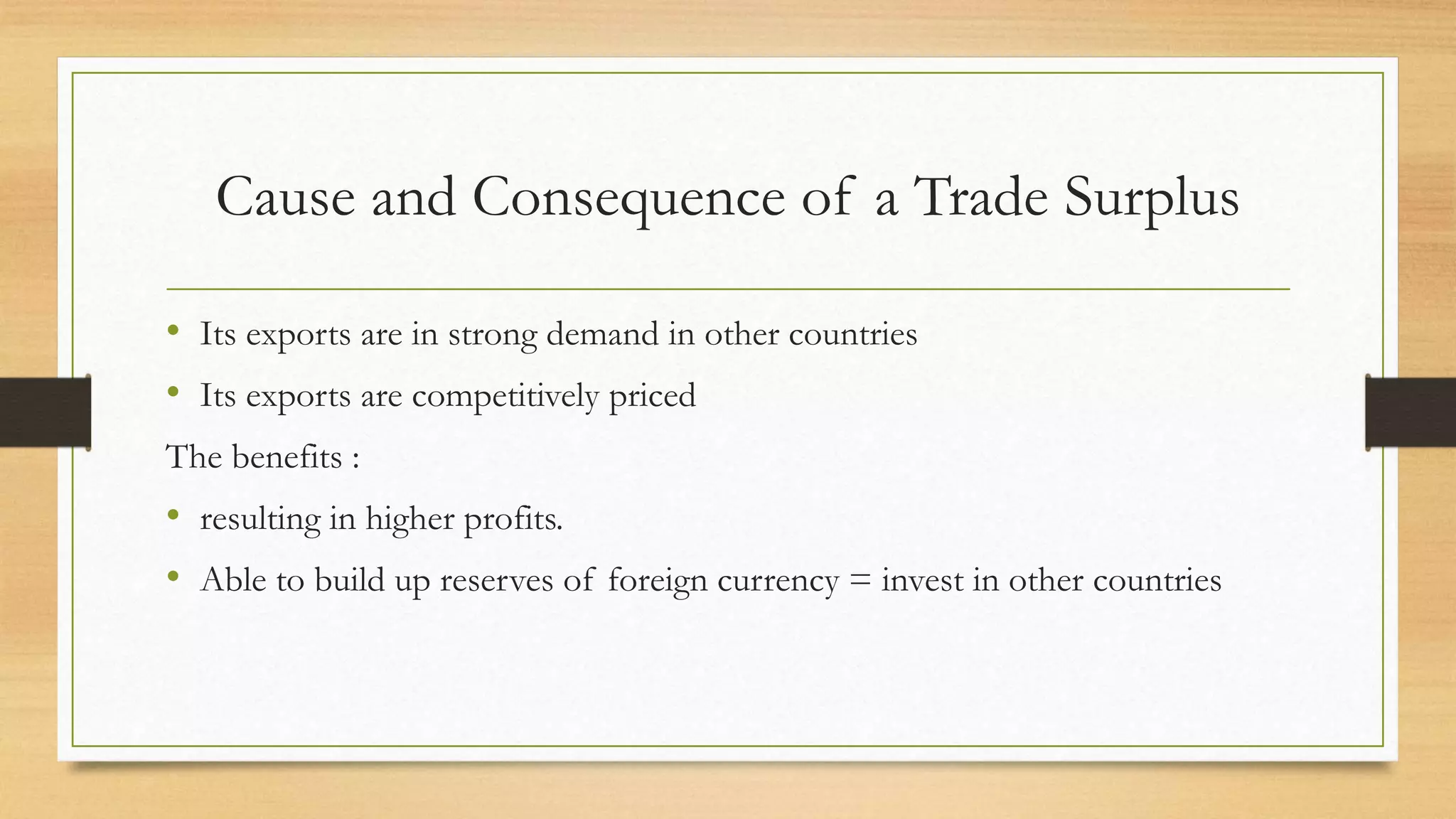 Cause and Consequence of a Trade Surplus
• Its exports are in strong demand in other countries
• Its exports are competitively priced
The benefits :
• resulting in higher profits.
• Able to build up reserves of foreign currency = invest in other countries
 