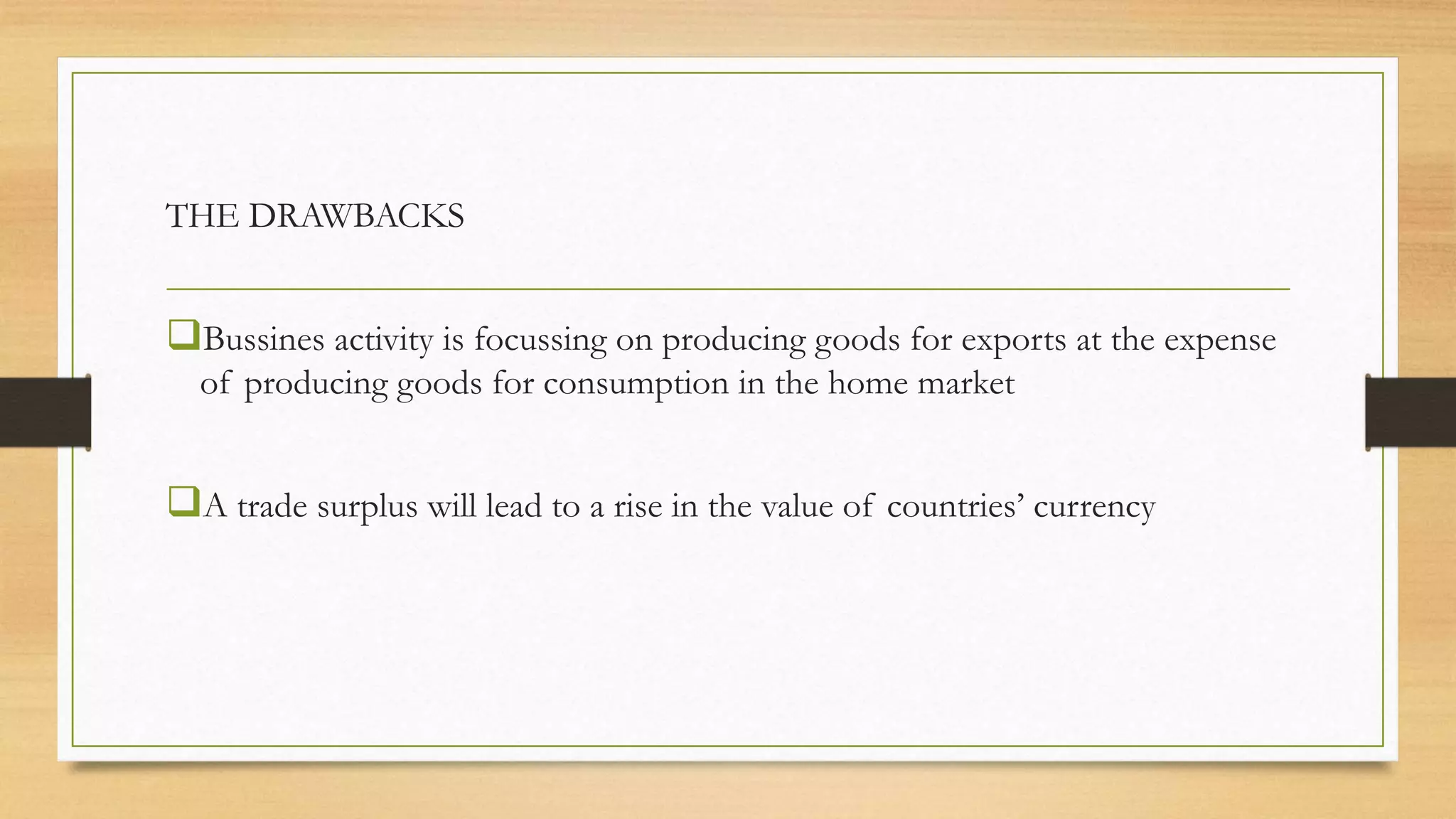 THE DRAWBACKS
Bussines activity is focussing on producing goods for exports at the expense
of producing goods for consumption in the home market
A trade surplus will lead to a rise in the value of countries’ currency
 