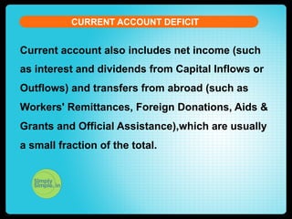 CURRENT ACCOUNT DEFICIT

Current account also includes net income (such
as interest and dividends from Capital Inflows or
Outflows) and transfers from abroad (such as
Workers' Remittances, Foreign Donations, Aids &
Grants and Official Assistance),which are usually
a small fraction of the total.

 