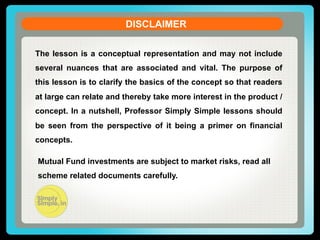 DISCLAIMER
The lesson is a conceptual representation and may not include
several nuances that are associated and vital. The purpose of
this lesson is to clarify the basics of the concept so that readers
at large can relate and thereby take more interest in the product /
concept. In a nutshell, Professor Simply Simple lessons should
be seen from the perspective of it being a primer on financial
concepts.
Mutual Fund investments are subject to market risks, read all
scheme related documents carefully.

 