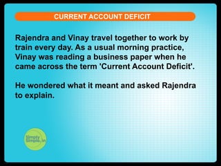 CURRENT ACCOUNT DEFICIT

Rajendra and Vinay travel together to work by
train every day. As a usual morning practice,
Vinay was reading a business paper when he
came across the term 'Current Account Deficit'.
He wondered what it meant and asked Rajendra
to explain.

 